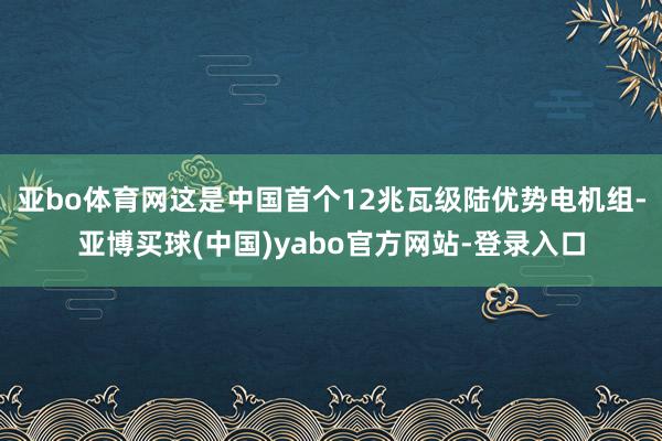 亚bo体育网这是中国首个12兆瓦级陆优势电机组-亚博买球(中国)yabo官方网站-登录入口
