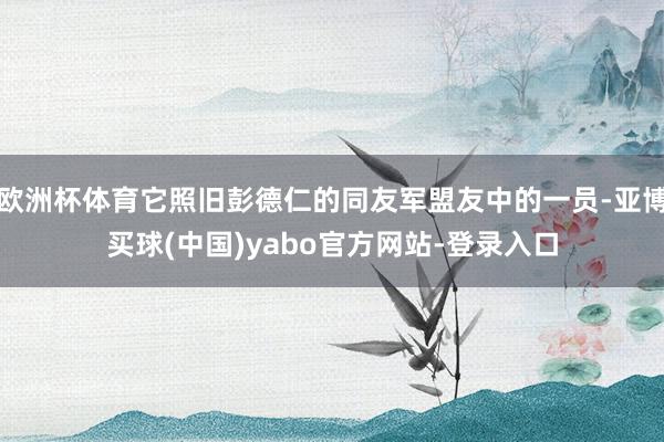 欧洲杯体育它照旧彭德仁的同友军盟友中的一员-亚博买球(中国)yabo官方网站-登录入口