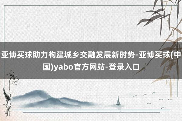亚博买球助力构建城乡交融发展新时势-亚博买球(中国)yabo官方网站-登录入口