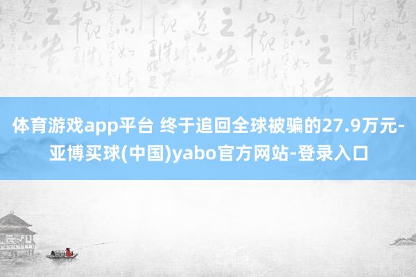体育游戏app平台 终于追回全球被骗的27.9万元-亚博买球(中国)yabo官方网站-登录入口