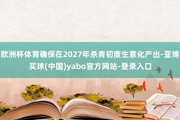 欧洲杯体育确保在2027年杀青初度生意化产出-亚博买球(中国)yabo官方网站-登录入口