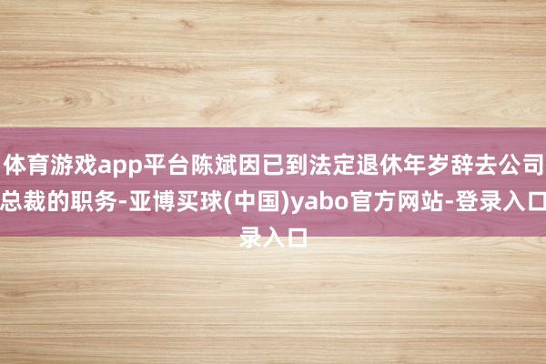 体育游戏app平台陈斌因已到法定退休年岁辞去公司总裁的职务-亚博买球(中国)yabo官方网站-登录入口