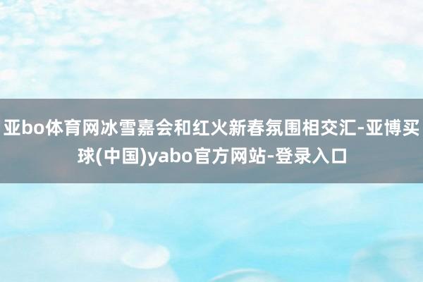 亚bo体育网冰雪嘉会和红火新春氛围相交汇-亚博买球(中国)yabo官方网站-登录入口