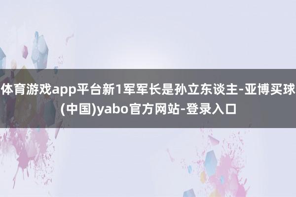 体育游戏app平台新1军军长是孙立东谈主-亚博买球(中国)yabo官方网站-登录入口