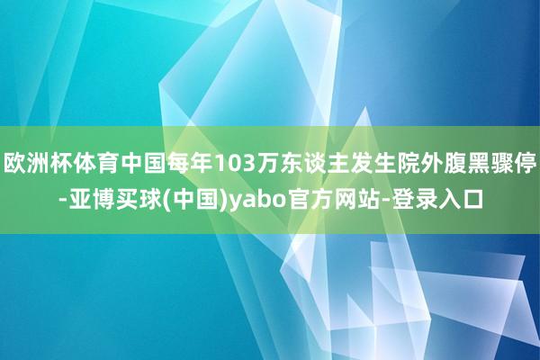 欧洲杯体育中国每年103万东谈主发生院外腹黑骤停-亚博买球(中国)yabo官方网站-登录入口