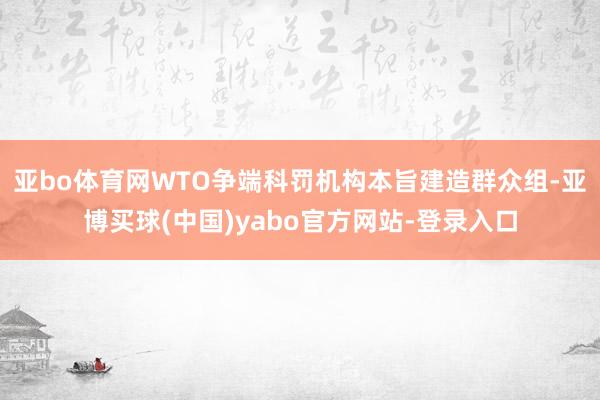 亚bo体育网WTO争端科罚机构本旨建造群众组-亚博买球(中国)yabo官方网站-登录入口