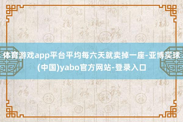 体育游戏app平台平均每六天就卖掉一座-亚博买球(中国)yabo官方网站-登录入口
