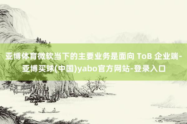 亚博体育微软当下的主要业务是面向 ToB 企业端-亚博买球(中国)yabo官方网站-登录入口