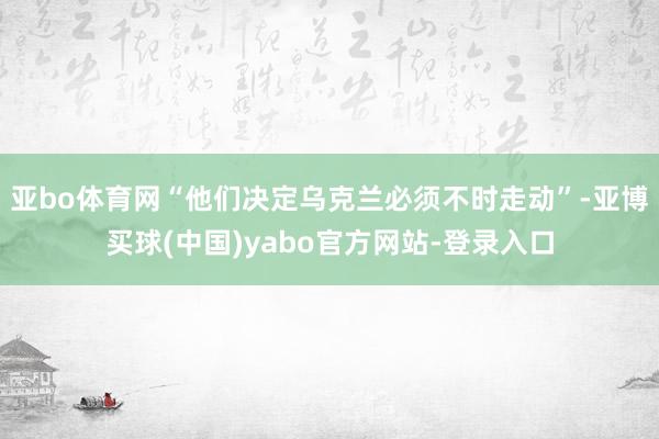 亚bo体育网“他们决定乌克兰必须不时走动”-亚博买球(中国)yabo官方网站-登录入口