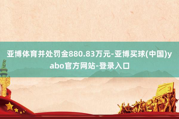 亚博体育并处罚金880.83万元-亚博买球(中国)yabo官方网站-登录入口