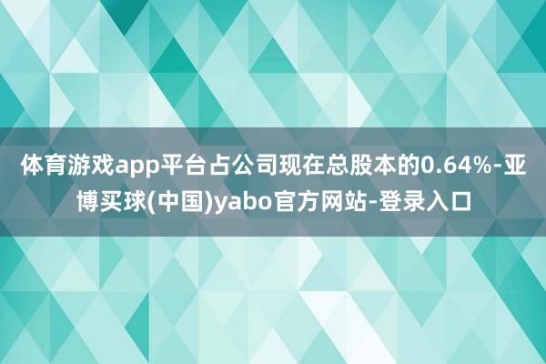 体育游戏app平台占公司现在总股本的0.64%-亚博买球(中国)yabo官方网站-登录入口