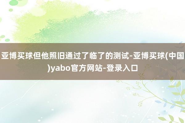 亚博买球但他照旧通过了临了的测试-亚博买球(中国)yabo官方网站-登录入口