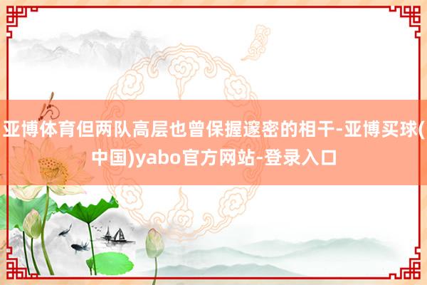 亚博体育但两队高层也曾保握邃密的相干-亚博买球(中国)yabo官方网站-登录入口
