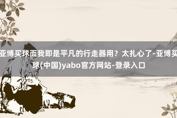 亚博买球而我即是平凡的行走器用？太扎心了-亚博买球(中国)yabo官方网站-登录入口