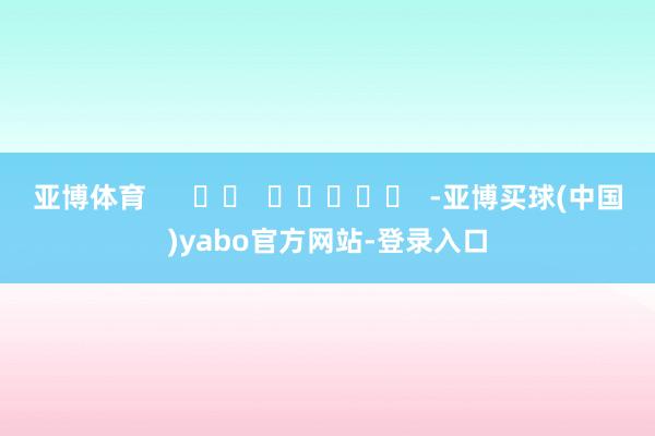 亚博体育      		  					  -亚博买球(中国)yabo官方网站-登录入口