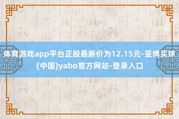 体育游戏app平台正股最新价为12.15元-亚博买球(中国)yabo官方网站-登录入口