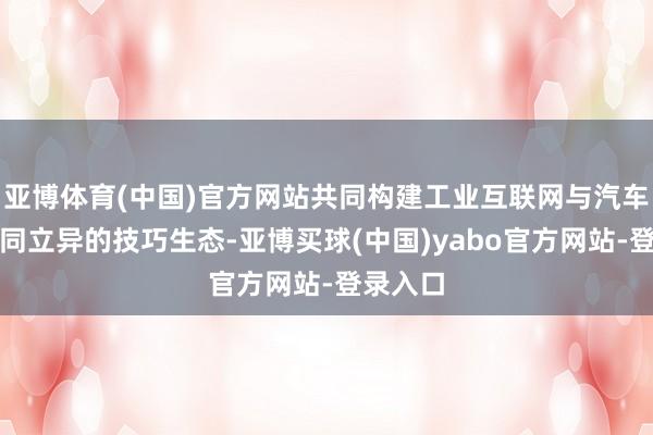 亚博体育(中国)官方网站共同构建工业互联网与汽车产业协同立异的技巧生态-亚博买球(中国)yabo官方网站-登录入口