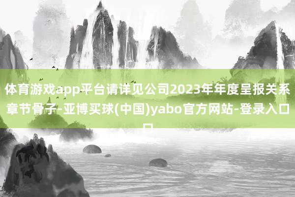 体育游戏app平台请详见公司2023年年度呈报关系章节骨子-亚博买球(中国)yabo官方网站-登录入口