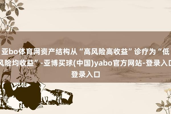 亚bo体育网资产结构从“高风险高收益”诊疗为“低风险均收益”-亚博买球(中国)yabo官方网站-登录入口