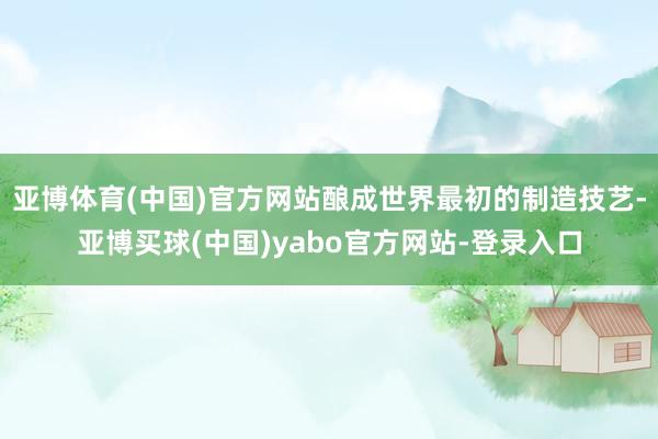 亚博体育(中国)官方网站酿成世界最初的制造技艺-亚博买球(中国)yabo官方网站-登录入口