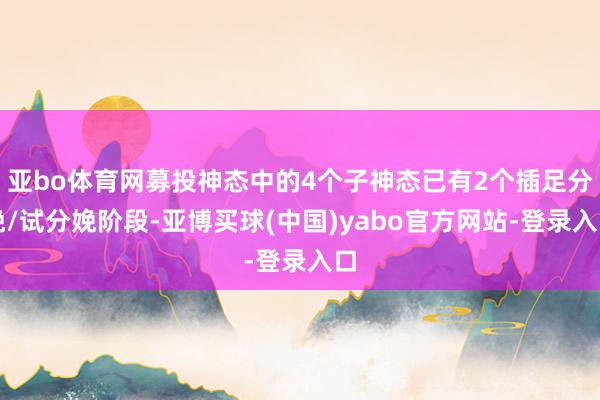 亚bo体育网募投神态中的4个子神态已有2个插足分娩/试分娩阶段-亚博买球(中国)yabo官方网站-登录入口