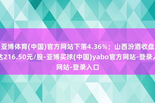 亚博体育(中国)官方网站下落4.36%；山西汾酒收盘价达216.50元/股-亚博买球(中国)yabo官方网站-登录入口