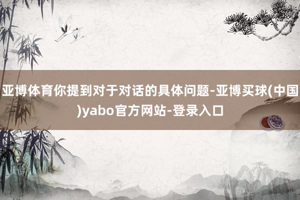 亚博体育你提到对于对话的具体问题-亚博买球(中国)yabo官方网站-登录入口