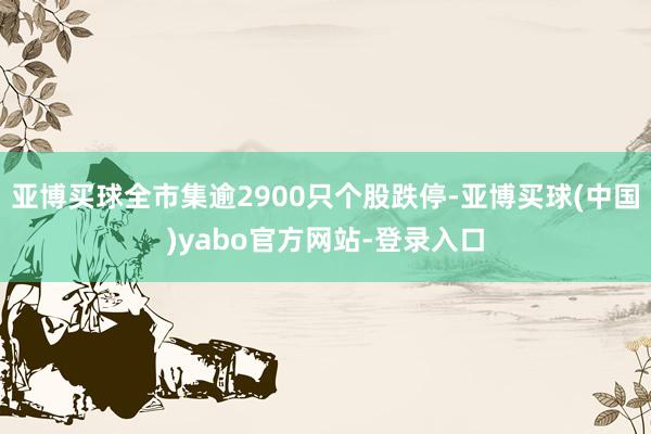 亚博买球全市集逾2900只个股跌停-亚博买球(中国)yabo官方网站-登录入口