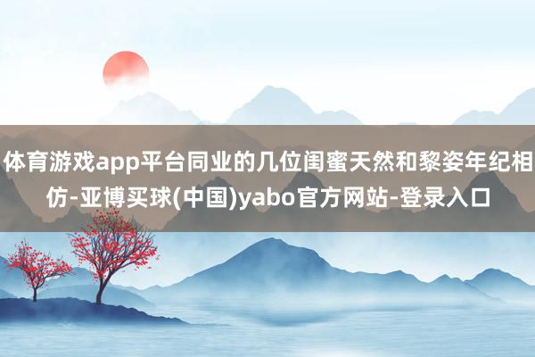 体育游戏app平台同业的几位闺蜜天然和黎姿年纪相仿-亚博买球(中国)yabo官方网站-登录入口