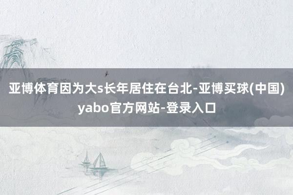 亚博体育因为大s长年居住在台北-亚博买球(中国)yabo官方网站-登录入口