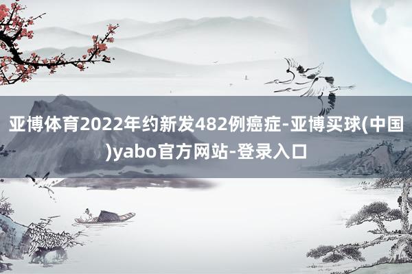 亚博体育2022年约新发482例癌症-亚博买球(中国)yabo官方网站-登录入口
