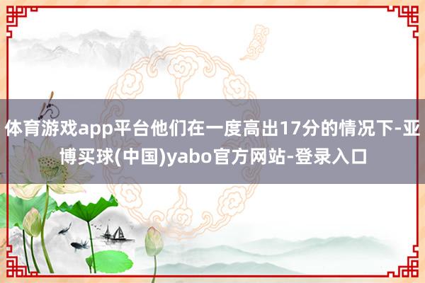 体育游戏app平台他们在一度高出17分的情况下-亚博买球(中国)yabo官方网站-登录入口