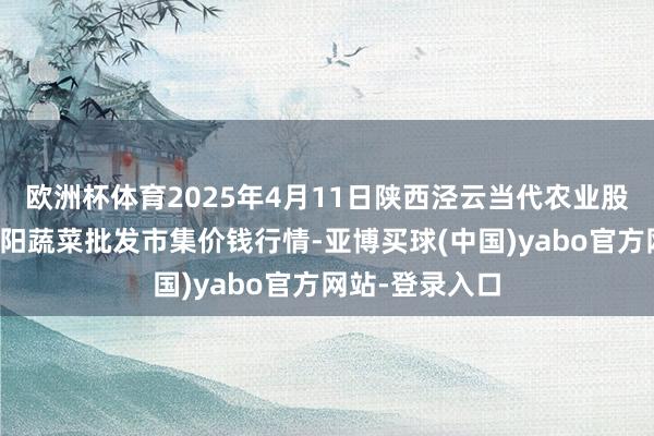 欧洲杯体育2025年4月11日陕西泾云当代农业股份有限公司云阳蔬菜批发市集价钱行情-亚博买球(中国)yabo官方网站-登录入口