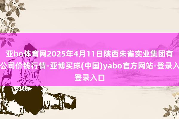 亚bo体育网2025年4月11日陕西朱雀实业集团有限公司价钱行情-亚博买球(中国)yabo官方网站-登录入口