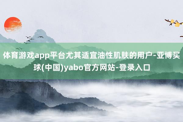 体育游戏app平台尤其适宜油性肌肤的用户-亚博买球(中国)yabo官方网站-登录入口