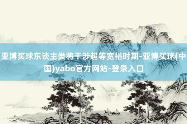 亚博买球东谈主类将干涉超等宽裕时期-亚博买球(中国)yabo官方网站-登录入口