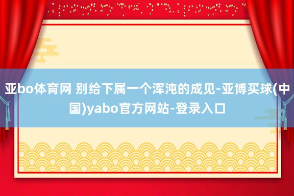 亚bo体育网 别给下属一个浑沌的成见-亚博买球(中国)yabo官方网站-登录入口