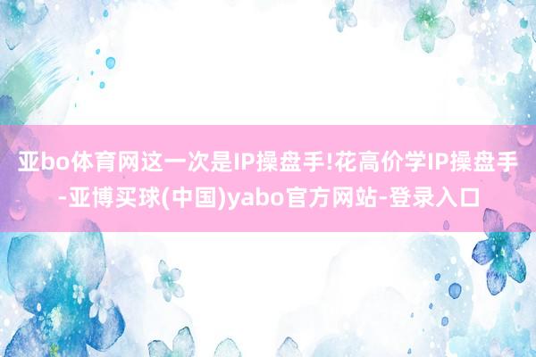 亚bo体育网这一次是IP操盘手!花高价学IP操盘手-亚博买球(中国)yabo官方网站-登录入口