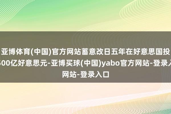 亚博体育(中国)官方网站蓄意改日五年在好意思国投资500亿好意思元-亚博买球(中国)yabo官方网站-登录入口