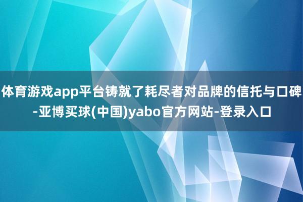 体育游戏app平台铸就了耗尽者对品牌的信托与口碑-亚博买球(中国)yabo官方网站-登录入口