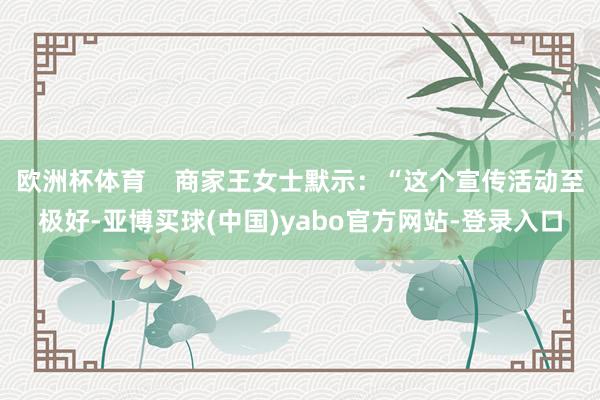 欧洲杯体育    商家王女士默示：“这个宣传活动至极好-亚博买球(中国)yabo官方网站-登录入口