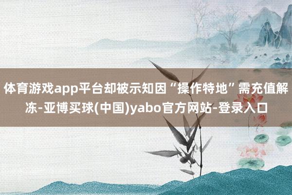 体育游戏app平台却被示知因“操作特地”需充值解冻-亚博买球(中国)yabo官方网站-登录入口