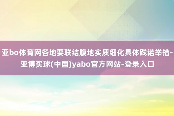 亚bo体育网各地要联结腹地实质细化具体践诺举措-亚博买球(中国)yabo官方网站-登录入口