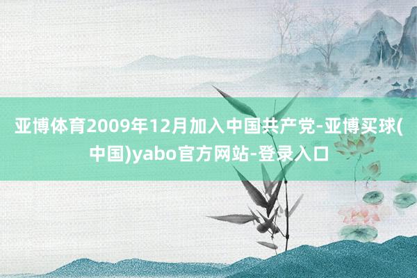 亚博体育2009年12月加入中国共产党-亚博买球(中国)yabo官方网站-登录入口