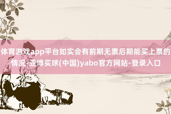 体育游戏app平台如实会有前期无票后期能买上票的情况-亚博买球(中国)yabo官方网站-登录入口