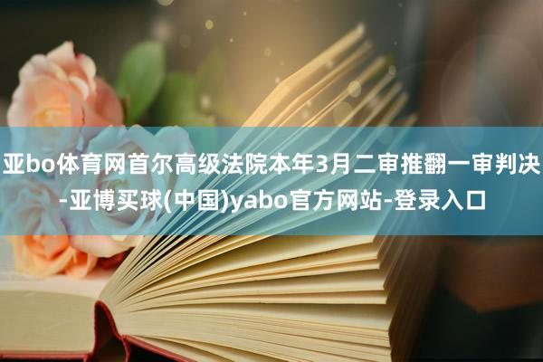 亚bo体育网首尔高级法院本年3月二审推翻一审判决-亚博买球(中国)yabo官方网站-登录入口