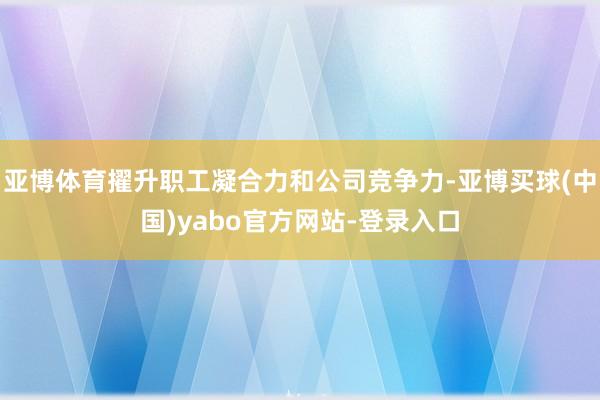亚博体育擢升职工凝合力和公司竞争力-亚博买球(中国)yabo官方网站-登录入口