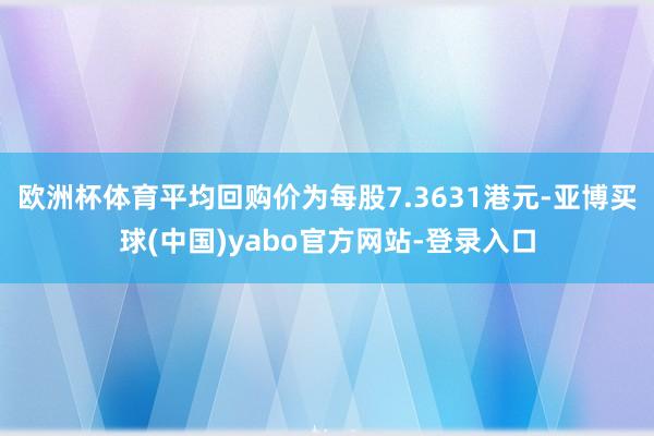 欧洲杯体育平均回购价为每股7.3631港元-亚博买球(中国)yabo官方网站-登录入口