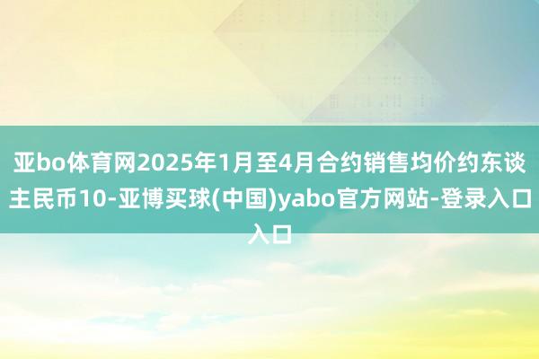 亚bo体育网2025年1月至4月合约销售均价约东谈主民币10-亚博买球(中国)yabo官方网站-登录入口