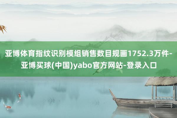 亚博体育指纹识别模组销售数目规画1752.3万件-亚博买球(中国)yabo官方网站-登录入口